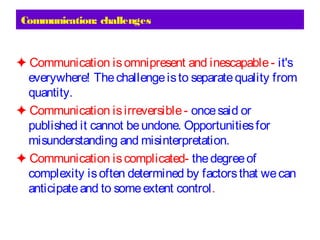 Communication: challenges
✦ Communication isomnipresent and inescapable- it's
everywhere! Thechallengeisto separatequality from
quantity.
✦ Communication isirreversible- oncesaid or
published it cannot beundone. Opportunitiesfor
misunderstanding and misinterpretation.
✦ Communication iscomplicated- thedegreeof
complexity isoften determined by factorsthat wecan
anticipateand to someextent control.
 