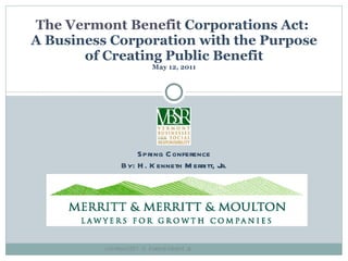 The Vermont Benefit  Corporations Act:  A Business Corporation with the Purpose of Creating Public Benefit May 12, 2011 Spring Conference By: H. Kenneth Merritt, Jr. Copyright 2011 -H. Kenneth Merritt, Jr .  