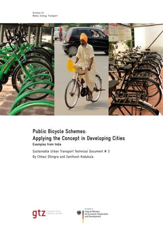 Division 44
Water, Energy, Transport




Public Bicycle Schemes:
Applying the Concept in Developing Cities
Examples from India
Sustainable Urban Transport Technical Document # 3
By Chhavi Dhingra and Santhosh Kodukula
 