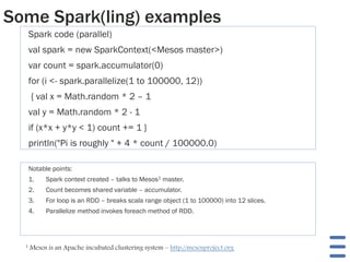 Some Spark(ling) examples
Spark code (parallel)
val spark = new SparkContext(<Mesos master>)
var count = spark.accumulator(0)
for (i <- spark.parallelize(1 to 100000, 12))
{ val x = Math.random * 2 – 1
val y = Math.random * 2 - 1
if (x*x + y*y < 1) count += 1 }
println("Pi is roughly " + 4 * count / 100000.0)
Notable points:
1. Spark context created – talks to Mesos1 master.
2. Count becomes shared variable – accumulator.
3. For loop is an RDD – breaks scala range object (1 to 100000) into 12 slices.
4. Parallelize method invokes foreach method of RDD.
1 Mesos is an Apache incubated clustering system – http://mesosproject.org
 