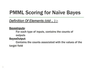 PMML Scoring for Naïve Bayes
38
Definition Of Elements (ctd .. ) :-
BayesInputs:
For each type of inputs, contains the counts of
outputs
BayesOutput:
Contains the counts associated with the values of the
target field
 