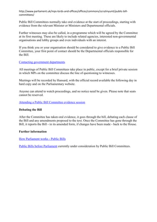 http://www.parliament.uk/mps-lords-and-offices/offices/commons/scrutinyunit/public-billcommittees/

Public Bill Committees normally take oral evidence at the start of proceedings, starting with
evidence from the relevant Minister or Ministers and Departmental officials.
Further witnesses may also be called, in a programme which will be agreed by the Committee
at its first meeting. These are likely to include related agencies, interested non-governmental
organisations and lobby groups and even individuals with an interest.
If you think you or your organisation should be considered to give evidence to a Public Bill
Committee, your first point of contact should be the Departmental officials responsible for
the Bill.
Contacting government departments
All meetings of Public Bill Committees take place in public, except for a brief private session
in which MPs on the committee discuss the line of questioning to witnesses.
Meetings will be recorded by Hansard, with the official record available the following day in
hard copy and on the Parliamentary website.
Anyone can attend to watch proceedings, and no notice need be given. Please note that seats
cannot be reserved.
Attending a Public Bill Committee evidence session
Debating the Bill
After the Committee has taken oral evidence, it goes through the bill, debating each clause of
the Bill and any amendments proposed to the text. Once the Committee has gone through the
Bill, it reports the Bill - in its amended form, if changes have been made - back to the House.
Further information
How Parliament works - Public Bills
Public Bills before Parliament currently under consideration by Public Bill Committees.

 