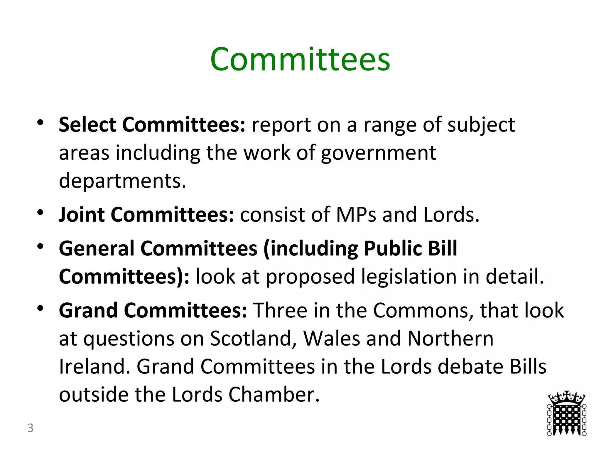 Committees
3
• Select Committees: report on a range of subject
areas including the work of government
departments.
• Joint Committees: consist of MPs and Lords.
• General Committees (including Public Bill
Committees): look at proposed legislation in detail.
• Grand Committees: Three in the Commons, that look
at questions on Scotland, Wales and Northern
Ireland. Grand Committees in the Lords debate Bills
outside the Lords Chamber.
 