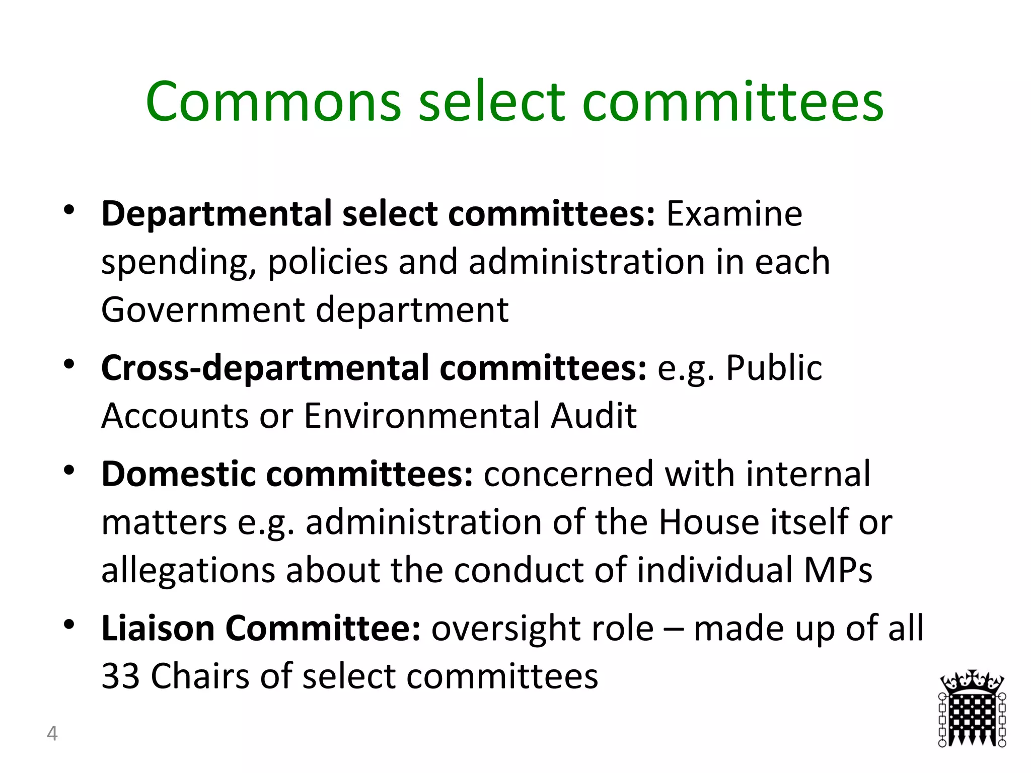 Commons select committees
4
• Departmental select committees: Examine
spending, policies and administration in each
Government department
• Cross-departmental committees: e.g. Public
Accounts or Environmental Audit
• Domestic committees: concerned with internal
matters e.g. administration of the House itself or
allegations about the conduct of individual MPs
• Liaison Committee: oversight role – made up of all
33 Chairs of select committees
 