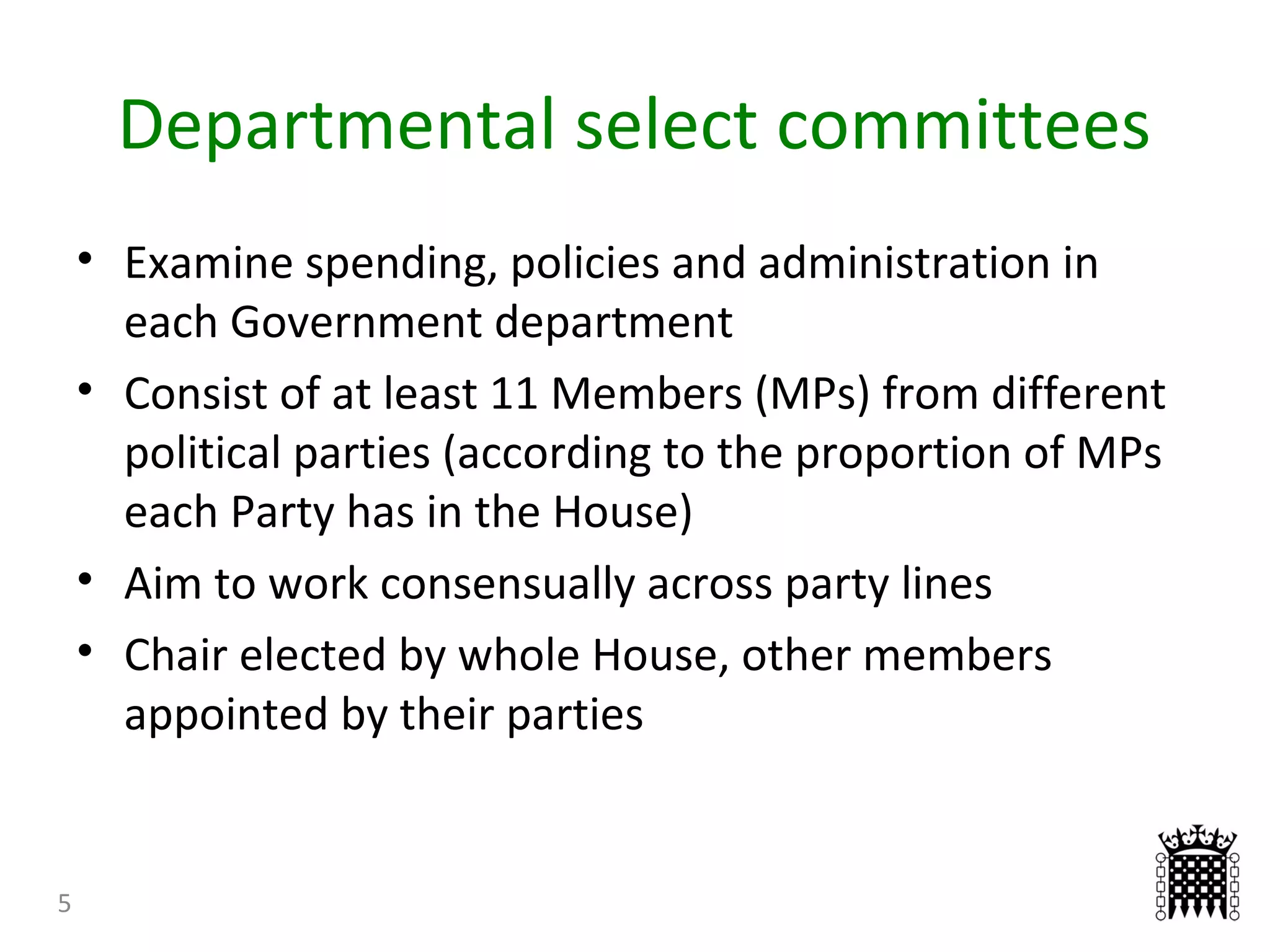 Departmental select committees
5
• Examine spending, policies and administration in
each Government department
• Consist of at least 11 Members (MPs) from different
political parties (according to the proportion of MPs
each Party has in the House)
• Aim to work consensually across party lines
• Chair elected by whole House, other members
appointed by their parties
 