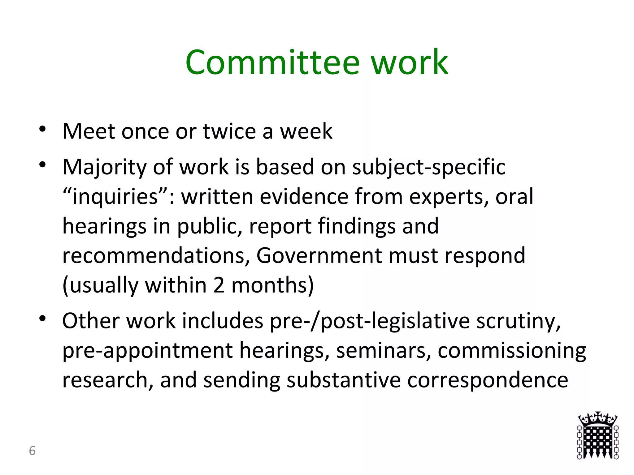 Committee work
6
• Meet once or twice a week
• Majority of work is based on subject-specific
“inquiries”: written evidence from experts, oral
hearings in public, report findings and
recommendations, Government must respond
(usually within 2 months)
• Other work includes pre-/post-legislative scrutiny,
pre-appointment hearings, seminars, commissioning
research, and sending substantive correspondence
 