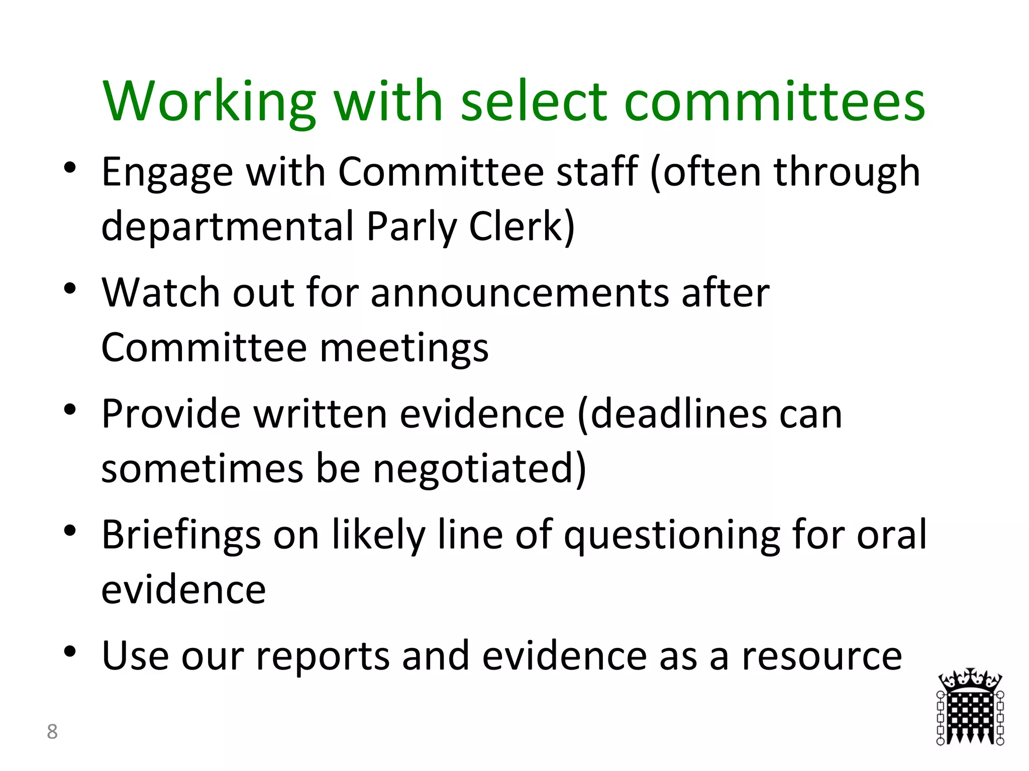 Working with select committees
8
• Engage with Committee staff (often through
departmental Parly Clerk)
• Watch out for announcements after
Committee meetings
• Provide written evidence (deadlines can
sometimes be negotiated)
• Briefings on likely line of questioning for oral
evidence
• Use our reports and evidence as a resource
 