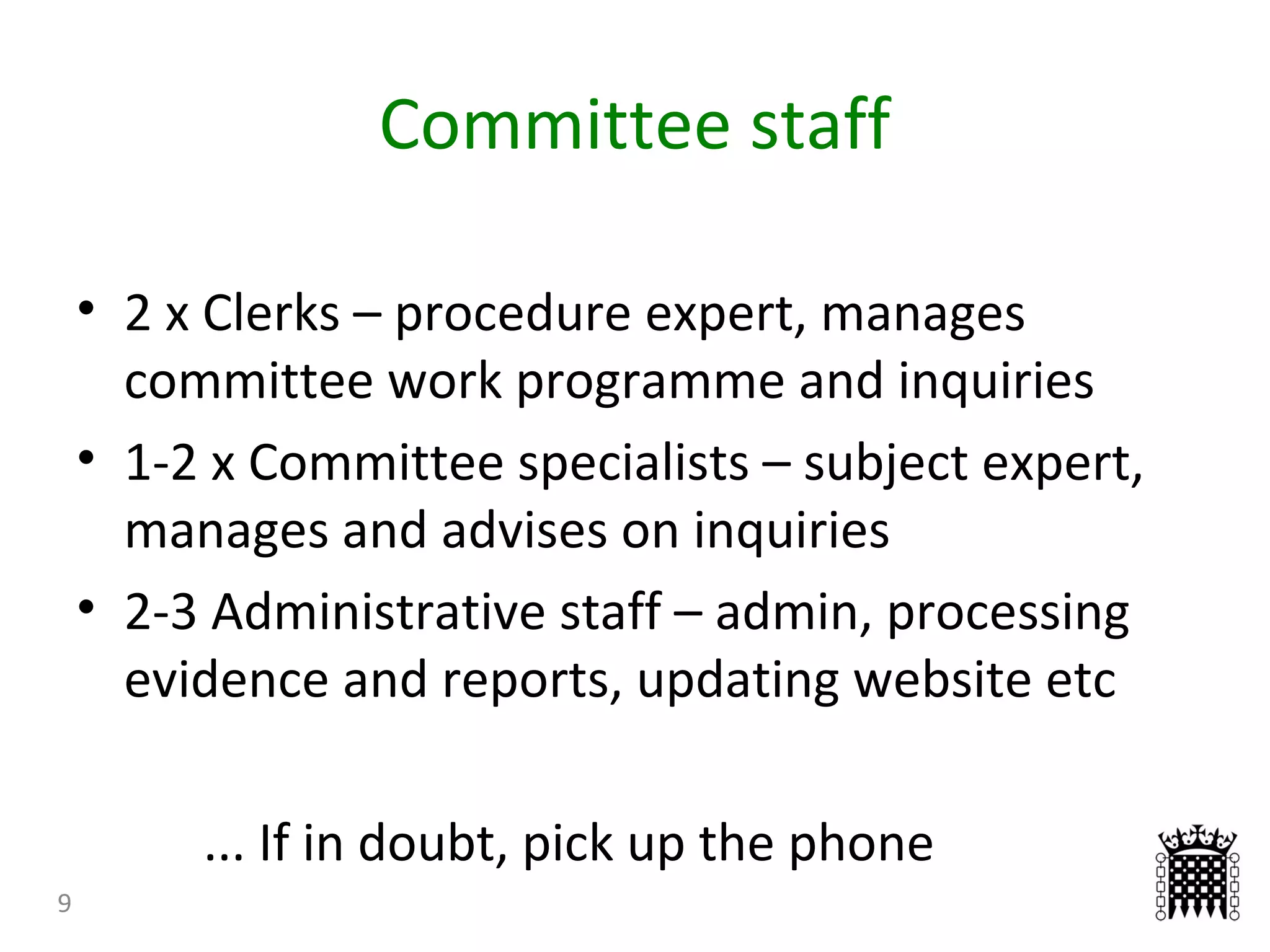 Committee staff
9
• 2 x Clerks – procedure expert, manages
committee work programme and inquiries
• 1-2 x Committee specialists – subject expert,
manages and advises on inquiries
• 2-3 Administrative staff – admin, processing
evidence and reports, updating website etc
... If in doubt, pick up the phone
 