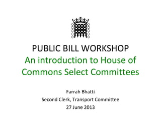 PUBLIC BILL WORKSHOP
An introduction to House of
Commons Select Committees
Farrah Bhatti
Second Clerk, Transport Committee
27 June 2013
 