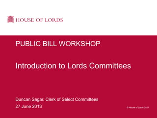 © House of Lords 2011
Duncan Sagar, Clerk of Select Committees
27 June 2013
PUBLIC BILL WORKSHOP
Introduction to Lords Committees
 