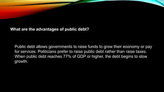 Public debt allows governments to raise funds to grow their economy or pay
for services. Politicians prefer to raise public debt rather than raise taxes.
When public debt reaches 77% of GDP or higher, the debt begins to slow
growth.
What are the advantages of public debt?
 