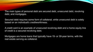 The main types of personal debt are secured debt, unsecured debt, revolving
debt, and mortgages.
Secured debt requires some form of collateral, while unsecured debt is solely
based on an individual's creditworthiness.
A credit card is an example of unsecured revolving debt and a home equity line
of credit is a secured revolving debt.
Mortgages are home loans that typically have 15- or 30-year terms, with the
real estate serving as collateral.
 