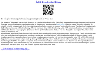 Public Broadcasting History
The concept of American public broadcasting: promoting diversity in TV and Radio
The purpose of this paper is to re–evaluate the history of American public broadcasting. Particularly this paper focuses on an important female political
figure and two organizations that contributed to build the foundation of American public broadcasting. Analyzing each of their roles in building the
principle of public broadcasting in the U.S. provides insights by which to consider the basics of media industries today. The educational broadcasting in
the U.S. became known as public broadcasting. After the enactment of the Public Broadcasting Act in 1967, American educational broadcasting was
established in the same year, shaping the dynamics of the non–profit media sector in the U.S.. This also changed the landscape of the ... Show more
content on Helpwriting.net ...
As educational broadcasting forms the core of the American public broadcasting system, universities/colleges, public schools, a board of education, and
other non–profit educational organizations have been a member and part of the system of public broadcasting in the U.S. Moreover, today?s public
broadcasting stations originated on the university/college broadcasting experimenting with wireless–communication in the U.S. in 1910. The basis of
the public broadcasting system today is made up of non–profit broadcasting stations that had been once faded away by the widespread of commercial
broadcasting in the 1920s. Through the course of its development, there have been controversial discussions about the role of non–profit educational
broadcasting within media industries for long time. Nonetheless, the continuous discussions about the role of the educational broadcasting led to create
decentralized non–profit media sector that is known as public broadcasting today in the
... Get more on HelpWriting.net ...
 