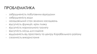 ПРОБЛЕМАТИКА
- забрудненість побутовими відходами
- забрудненість води
- незадовільний стан зелених насаджень
- відсутність функцій, крім пляжу
- відсутність нормального туалету
- відсутність місць для сидіння
- віддаленість від проспекту та центру Корабельного району
- сезонність використання
 