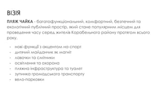ВІЗІЯ
ПЛЯЖ ЧАЙКА - багатофункціональний, комфортний, безпечний та
екологічний публічний простір, який стане популярним місцем для
проведення часу серед жителів Корабельного району протягом всього
року.
- нові функції з акцентом на спорт
- дитячий майданчик як магніт
- лавочки та смітники
- освітлення та охорона
- пляжна інфраструктура та туалет
- зупинка громадського транспорту
- вело-парковки
 