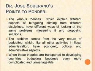 DR. JOSE SOBERANO’S
POINTS TO PONDER:
 The various theories       which explain different
  aspects of budgeting coming from different
  disciplines, have different ways of looking at the
  same problems, measuring it and proposing
  solutions.
 The problem comes from the very nature of
  budgeting, which, like all other activities in fiscal
  administration, have economic, political and
  administrative aspects.
 When these theories are transported to developing
  countries, budgeting becomes even more
  complicated and unmanageable.
 