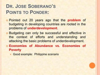 DR. JOSE SOBERANO’S
POINTS TO PONDER:
 Pointed out 20 years ago that the problem of
  budgeting in developing countries are rooted in the
  problems of underdevelopment.
 Budgeting can only be successful and effective in
  the context of efforts and understanding and
  attacking the basic problems of underdevelopment.
 Economies of Abundance vs. Economies of
  Poverty
       Good example: Philippine scenario
 