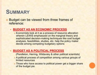 SUMMARY
   Budget can be viewed from three frames of
    reference:
       BUDGET AS AN ECONOMIC PROCESS
           Economists look at it as a process of resource allocation
            wherein LEWIS emphasized on the marginal theory and
            sophisticated decision-making techniques like cost budget
            analyses, feasibilities, studies, etc. help the policy maker
            decide among competing budgetary options

       BUDGET AS A POLITICAL PROCESS
          (Pendleton, Herring, Wildavsky & other political scientists)
         A political process of competition among various groups of
          limited resources
         Those who have access to political power get a bigger share
          of the budget pie.
 