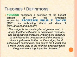 THEORIES / DEFINITIONS
   YOINGCO considers a definition of the budget
    arrived         at       by         the      American
    economist, PROFESSOR PHILIP E. TAYLOR
    (1961), as embracing almost all ideas of
    term, ancient and modern:
     “The budget is the master plan of government. It
      brings together estimates of anticipated revenues
     and proposed expenditures, implying the schedule
       of activities to be undertaken and the means of
        financing those activities. In the budget, fiscal
    policies are coordinated, and only in the budget can
     a more unified view of the financial direction which
           the government is going to be observed.”
 