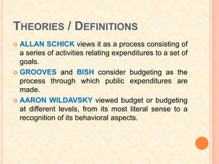 THEORIES / DEFINITIONS
 ALLAN SCHICK views it as a process consisting of
  a series of activities relating expenditures to a set of
  goals.
 GROOVES and BISH consider budgeting as the
  process through which public expenditures are
  made.
 AARON WILDAVSKY viewed budget or budgeting
  at different levels, from its most literal sense to a
  recognition of its behavioral aspects.
 