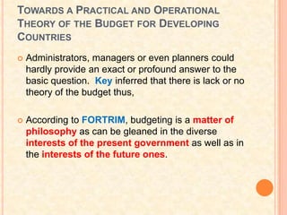 TOWARDS A PRACTICAL AND OPERATIONAL
THEORY OF THE BUDGET FOR DEVELOPING
COUNTRIES
   Administrators, managers or even planners could
    hardly provide an exact or profound answer to the
    basic question. Key inferred that there is lack or no
    theory of the budget thus,

   According to FORTRIM, budgeting is a matter of
    philosophy as can be gleaned in the diverse
    interests of the present government as well as in
    the interests of the future ones.
 