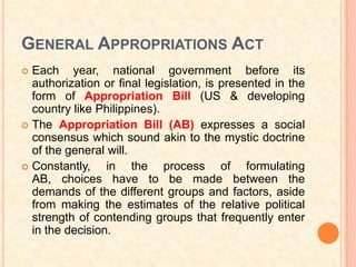 GENERAL APPROPRIATIONS ACT
 Each year, national government before its
  authorization or final legislation, is presented in the
  form of Appropriation Bill (US & developing
  country like Philippines).
 The Appropriation Bill (AB) expresses a social
  consensus which sound akin to the mystic doctrine
  of the general will.
 Constantly,    in the process of formulating
  AB, choices have to be made between the
  demands of the different groups and factors, aside
  from making the estimates of the relative political
  strength of contending groups that frequently enter
  in the decision.
 