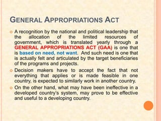 GENERAL APPROPRIATIONS ACT
   A recognition by the national and political leadership that
    the    allocation    of    the    limited   resources     of
    government, which is translated yearly through a
    GENERAL APPROPRIATIONS ACT (GAA) is one that
    is based on need, not want. And such need is one that
    is actually felt and articulated by the target beneficiaries
    of the programs and projects.
   Decision makers have to accept the fact that not
    everything that applies or is made feasible in one
    country, is expected to similarly work in another country.
   On the other hand, what may have been ineffective in a
    developed country’s system, may prove to be effective
    and useful to a developing country.
 
