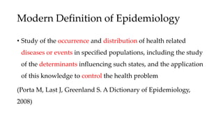 Modern Definition of Epidemiology
• Study of the occurrence and distribution of health related
diseases or events in specified populations, including the study
of the determinants influencing such states, and the application
of this knowledge to control the health problem
(Porta M, Last J, Greenland S. A Dictionary of Epidemiology,
2008)
 