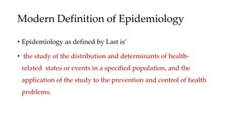 Modern Definition of Epidemiology
• Epidemiology as defined by Last is’
• the study of the distribution and determinants of health-
related states or events in a specified population, and the
application of the study to the prevention and control of health
problems.
 