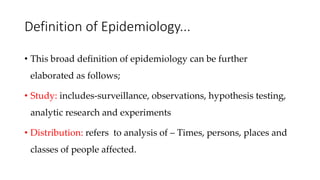 Definition of Epidemiology...
• This broad definition of epidemiology can be further
elaborated as follows;
• Study: includes-surveillance, observations, hypothesis testing,
analytic research and experiments
• Distribution: refers to analysis of – Times, persons, places and
classes of people affected.
 