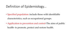 Definition of Epidemiology...
• Specified population: include those with identifiable
characteristics, such as occupational groups.
• Application to prevention and control-The aims of public
health- to promote, protect and restore health.
 