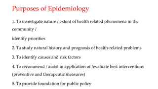 Purposes of Epidemiology
1. To investigate nature / extent of health related phenomena in the
community /
identify priorities
2. To study natural history and prognosis of health-related problems
3. To identify causes and risk factors
4. To recommend / assist in application of /evaluate best interventions
(preventive and therapeutic measures)
5. To provide foundation for public policy
 