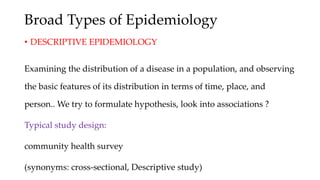 Broad Types of Epidemiology
• DESCRIPTIVE EPIDEMIOLOGY
Examining the distribution of a disease in a population, and observing
the basic features of its distribution in terms of time, place, and
person.. We try to formulate hypothesis, look into associations ?
Typical study design:
community health survey
(synonyms: cross-sectional, Descriptive study)
 