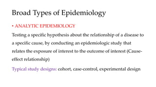 Broad Types of Epidemiology
• ANALYTIC EPIDEMIOLOGY
Testing a specific hypothesis about the relationship of a disease to
a specific cause, by conducting an epidemiologic study that
relates the exposure of interest to the outcome of interest (Cause-
effect relationship)
Typical study designs: cohort, case-control, experimental design
 