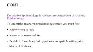 CONT…..
Descriptive Epidemiology Is A Necessary Antecedent of Analytic
Epidemiology
To undertake an analytic epidemiologic study you must first:
• Know where to look
• Know what to control for
• Be able to formulate / test hypotheses compatible with a-priori
lab / field evidence
 
