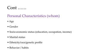 Cont ……
Personal Characteristics (whom)
• Age
• Gender
• Socio-economic status (education, occupation, income)
• Marital status
• Ethnicity/race/genetic profile
• Behavior / habits
 