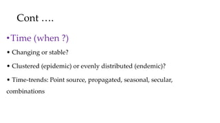 Cont ….
•Time (when ?)
• Changing or stable?
• Clustered (epidemic) or evenly distributed (endemic)?
• Time-trends: Point source, propagated, seasonal, secular,
combinations
 