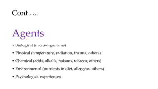 Cont …
Agents
• Biological (micro-organisms)
• Physical (temperature, radiation, trauma, others)
• Chemical (acids, alkalis, poisons, tobacco, others)
• Environmental (nutrients in diet, allergens, others)
• Psychological experiences
 