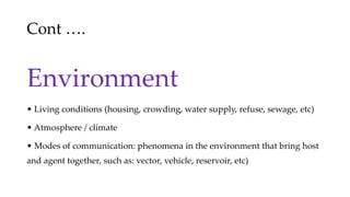 Cont ….
Environment
• Living conditions (housing, crowding, water supply, refuse, sewage, etc)
• Atmosphere / climate
• Modes of communication: phenomena in the environment that bring host
and agent together, such as: vector, vehicle, reservoir, etc)
 