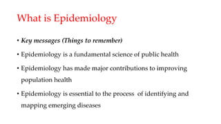 What is Epidemiology
• Key messages (Things to remember)
• Epidemiology is a fundamental science of public health
• Epidemiology has made major contributions to improving
population health
• Epidemiology is essential to the process of identifying and
mapping emerging diseases
 