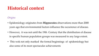 Historical context
Origins
• Epidemiology originates from Hippocrates observations more than 2000
years ago that environmental factors influence the occurrence of disease.
• However, it was not until the 19th Century that the distribution of disease
in specific human population groups was measured to any large extent.
• This wok not only marked the formal beginnings of epidemiology but
also some of its most spectacular achievements
 