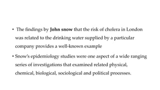 • The findings by John snow that the risk of cholera in London
was related to the drinking water supplied by a particular
company provides a well-known example
• Snow’s epidemiology studies were one aspect of a wide ranging
series of investigations that examined related physical,
chemical, biological, sociological and political processes.
 