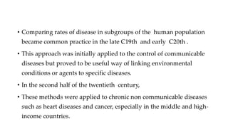 • Comparing rates of disease in subgroups of the human population
became common practice in the late C19th and early C20th .
• This approach was initially applied to the control of communicable
diseases but proved to be useful way of linking environmental
conditions or agents to specific diseases.
• In the second half of the twentieth century,
• These methods were applied to chronic non communicable diseases
such as heart diseases and cancer, especially in the middle and high-
income countries.
 