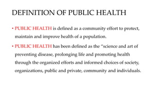 DEFINITION OF PUBLIC HEALTH
• PUBLIC HEALTH is defined as a community effort to protect,
maintain and improve health of a population.
• PUBLIC HEALTH has been defined as the “science and art of
preventing disease, prolonging life and promoting health
through the organized efforts and informed choices of society,
organizations, public and private, community and individuals.
 