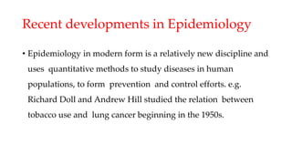 Recent developments in Epidemiology
• Epidemiology in modern form is a relatively new discipline and
uses quantitative methods to study diseases in human
populations, to form prevention and control efforts. e.g.
Richard Doll and Andrew Hill studied the relation between
tobacco use and lung cancer beginning in the 1950s.
 