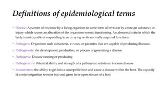 Definitions of epidemiological terms
• Disease: A pattern of response by a living organism to some form of invasion by a foreign substance or
injury which causes an alteration of the organisms normal functioning. An abnormal state in which the
body is not capable of responding to or carrying on its normally required functions.
• Pathogens: Organisms such as bacteria, viruses, or parasites that are capable of producing diseases.
• Pathogenesis: the development, production, or process of generating a disease
• Pathogenic: Disease causing or producing
• Pathogenicity: Potential ability and strength of a pathogenic substance to cause disease
• Invasiveness: the ability to get into a susceptible host and cause a disease within the host. The capacity
of a microorganism to enter into and grow in or upon tissues of a host
 