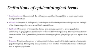 Definitions of epidemiological terms
• Infective disease: Disease which the pathogen or agent has the capability to enter, survive, and
multiply in the host
• Virulence: the extent of pathogenicity or strength of different organisms, the capacity and strength
of the disease to produce severe and fatal cases of illness
• Epidemic: Occurrence of one specific disease from a single source, in a group population,
community or geographical area in excess of the usual level of expectancy. The occurrence of more
cases of disease than expected in a given area or among a specific group of people over a particular
time
• Endemic: The constant presence of a disease or infectious agent within a given geographic area or
population group. The ongoing, usual prevalence of or constant presence of a disease within such
area in a given population
 