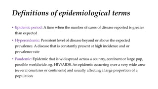 Definitions of epidemiological terms
• Epidemic period: A time when the number of cases of disease reported is greater
than expected
• Hyperendemic: Persistent level of disease beyond or above the expected
prevalence. A disease that is constantly present at high incidence and or
prevalence rate
• Pandemic: Epidemic that is widespread across a country, continent or large pop,
possible worldwide. eg. HIV/AIDS. An epidemic occurring over a very wide area
(several countries or continents) and usually affecting a large proportion of a
population
 