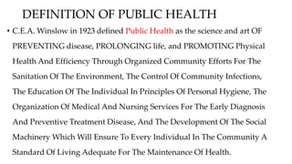 DEFINITION OF PUBLIC HEALTH
• C.E.A. Winslow in 1923 defined Public Health as the science and art OF
PREVENTING disease, PROLONGING life, and PROMOTING Physical
Health And Efficiency Through Organized Community Efforts For The
Sanitation Of The Environment, The Control Of Community Infections,
The Education Of The Individual In Principles Of Personal Hygiene, The
Organization Of Medical And Nursing Services For The Early Diagnosis
And Preventive Treatment Disease, And The Development Of The Social
Machinery Which Will Ensure To Every Individual In The Community A
Standard Of Living Adequate For The Maintenance Of Health.
 
