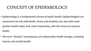 CONCEPT OF EPIDEMIOLOGY
• Epidemiology is a fundamental science of public health. Epidemiologists are
concerned not only with death, illness and disability, but also with more
positive health states and, most importantly, with the means to improve
health.
• The term “disease” encompasses all unfavourable health changes, including
injuries and mental health.
 